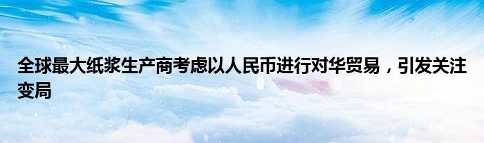 全球最大纸浆生产商考虑以人民币进行对华贸易,引发关注变局