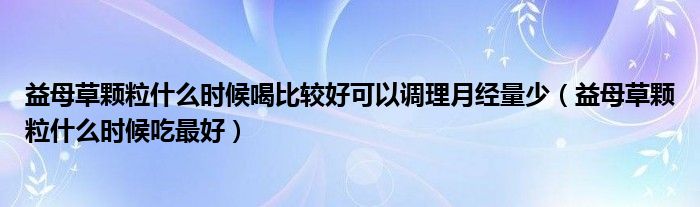 益母草颗粒什么时候喝比较好可以调理月经量少(益母草颗粒什么时候吃最好)