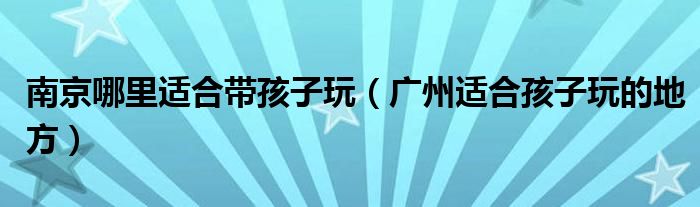 南京哪里适合带孩子玩(广州适合孩子玩的地方)