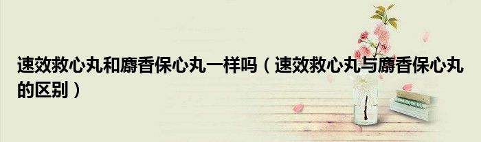 速效救心丸和麝香保心丸一样吗(速效救心丸与麝香保心丸的区别)