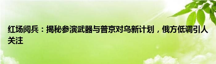红场阅兵:揭秘参演武器与普京对乌新计划,俄方低调引人关注