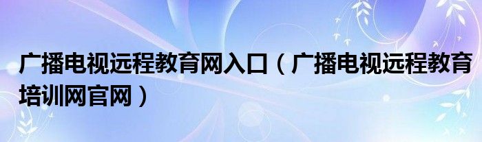 广播电视远程教育网入口(广播电视远程教育培训网官网)