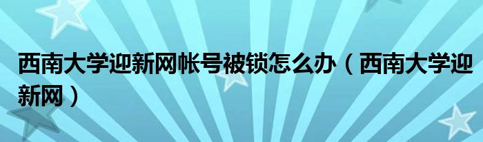 西南大学迎新网帐号被锁怎么办(西南大学迎新网)