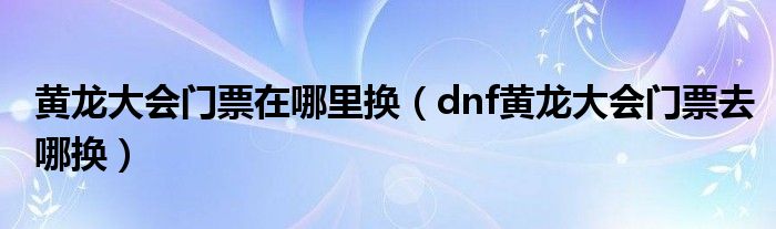 黄龙大会门票在哪里换(dnf黄龙大会门票去哪换)