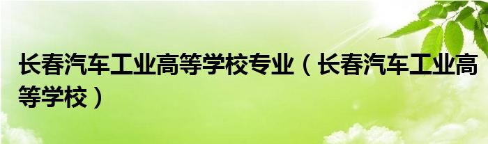 长春汽车工业高等学校专业(长春汽车工业高等学校)