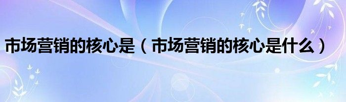 市场营销的核心是(市场营销的核心是什么)