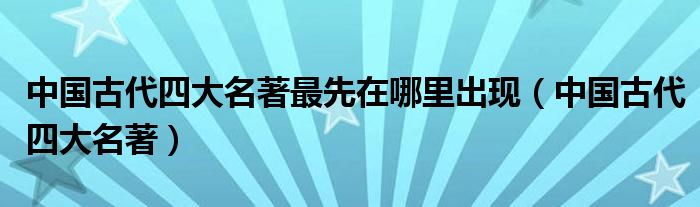 中国古代四大名著最先在哪里出现（中国古代四大名著）