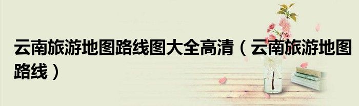云南旅游地图路线图大全高清(云南旅游地图路线)