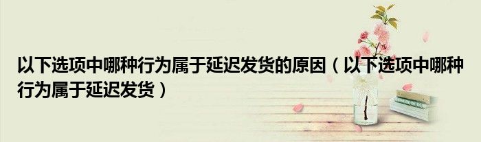 以下选项中哪种行为属于延迟发货的原因(以下选项中哪种行为属于延迟发货)