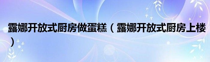 露娜开放式厨房做蛋糕(露娜开放式厨房上楼)