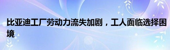 比亚迪工厂劳动力流失加剧,工人面临选择困境