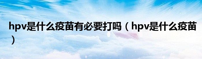 hpv是什么疫苗有必要打吗(hpv是什么疫苗)