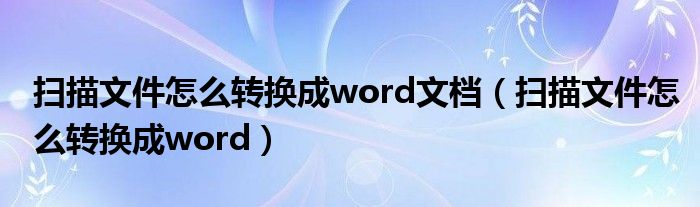 扫描文件怎么转换成word文档（扫描文件怎么转换成word）