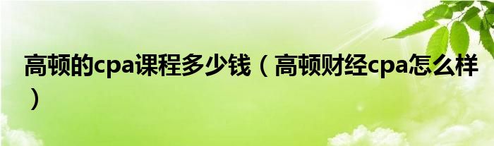 高顿的cpa课程多少钱（高顿财经cpa怎么样）