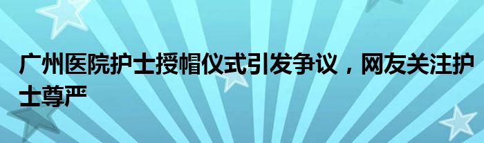 广州医院护士授帽仪式引发争议,网友关注护士尊严