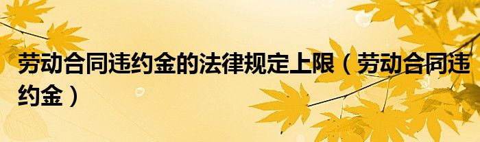 劳动合同违约金的法律规定上限(劳动合同违约金)