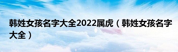 韩姓女孩名字大全2022属虎(韩姓女孩名字大全)