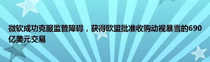 微软成功克服监管障碍,获得欧盟批准收购动视暴雪的690亿美元交易