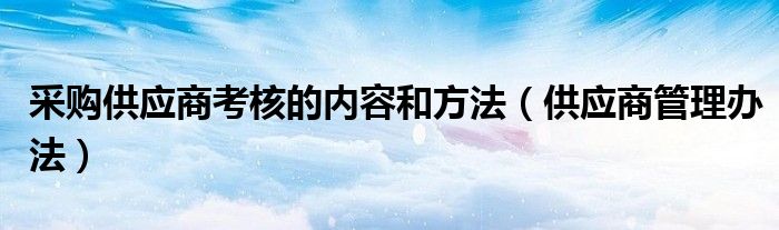 采购供应商考核的内容和方法(供应商管理办法)