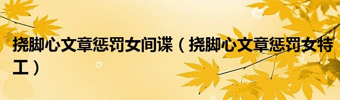 挠脚心文章惩罚女间谍(挠脚心文章惩罚女特工)