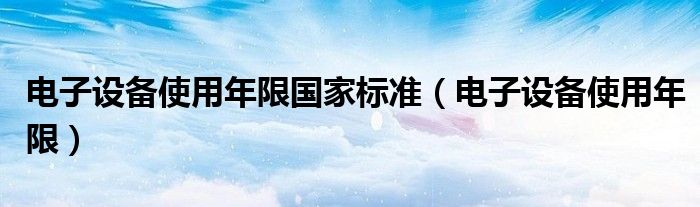 电子设备使用年限国家标准(电子设备使用年限)