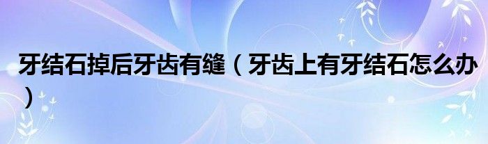 牙结石掉后牙齿有缝(牙齿上有牙结石怎么办)