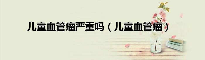 儿童血管瘤严重吗(儿童血管瘤)