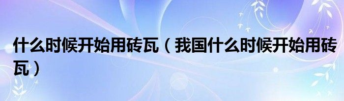 什么时候开始用砖瓦(我国什么时候开始用砖瓦)