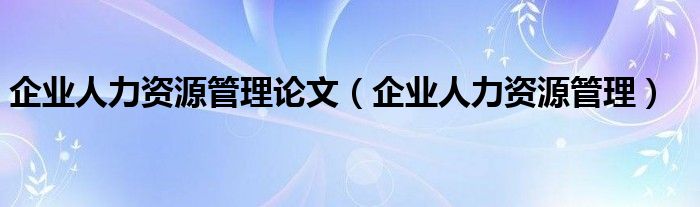 企业人力资源管理论文(企业人力资源管理)
