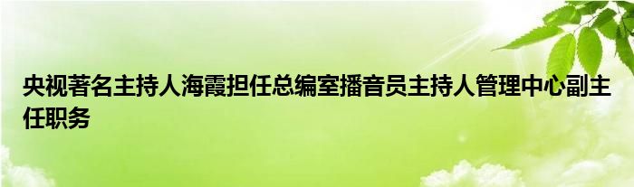 央视著名主持人海霞担任总编室播音员主持人管理中心副主任职务