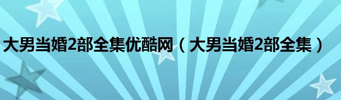 大男当婚2部全集优酷网(大男当婚2部全集)