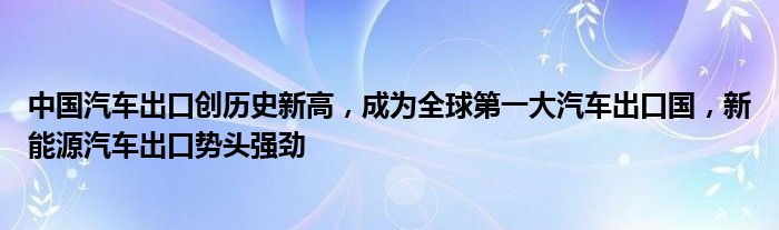 中国汽车出口创历史新高,成为全球第一大汽车出口国,新能源汽车出口势头强劲