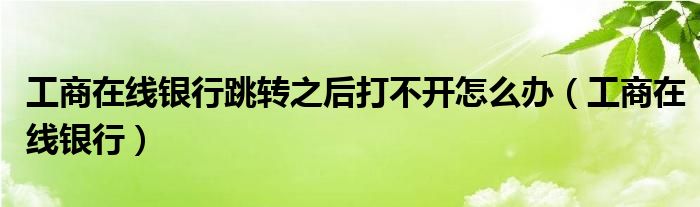 工商在线银行跳转之后打不开怎么办(工商在线银行)