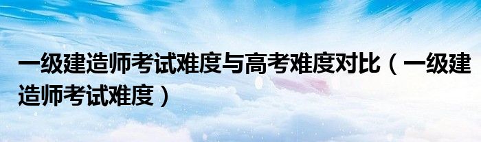 一级建造师考试难度与高考难度对比(一级建造师考试难度)