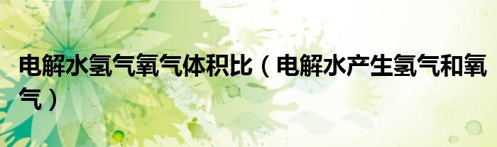 电解水氢气氧气体积比(电解水产生氢气和氧气)