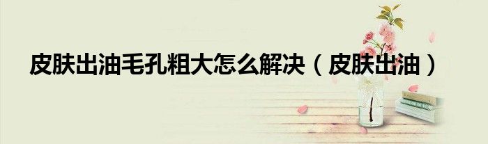 皮肤出油毛孔粗大怎么解决(皮肤出油)