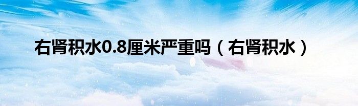 右肾积水0.8厘米严重吗(右肾积水)
