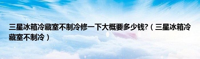 三星冰箱冷藏室不制冷修一下大概要多少钱?(三星冰箱冷藏室不制冷)