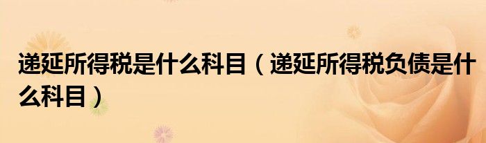 递延所得税是什么科目(递延所得税负债是什么科目)