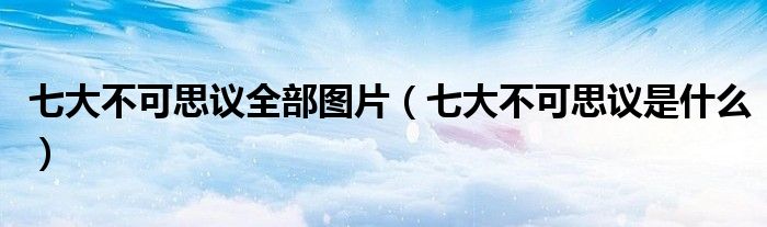 七大不可思议全部图片(七大不可思议是什么)