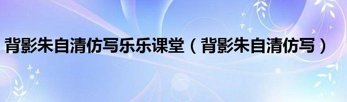 背影朱自清仿写乐乐课堂(背影朱自清仿写)
