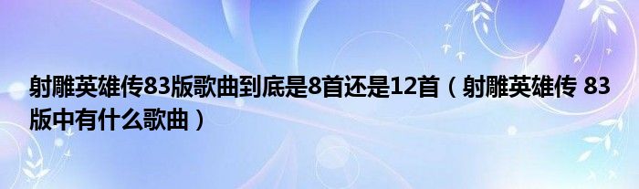 射雕英雄传83版歌曲到底是8首还是12首(射雕英雄传 83版中有什么歌曲)