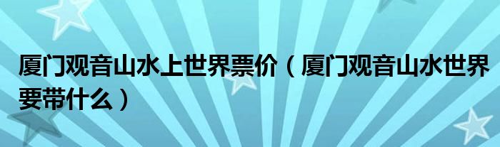 厦门观音山水上世界票价(厦门观音山水世界要带什么)