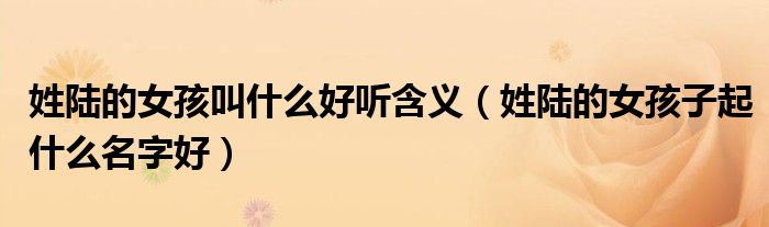 姓陆的女孩叫什么好听含义(姓陆的女孩子起什么名字好)