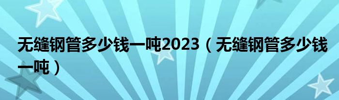 无缝钢管多少钱一吨2023(无缝钢管多少钱一吨)