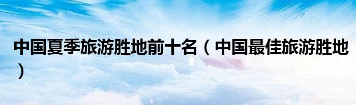 中国夏季旅游胜地前十名(中国最佳旅游胜地)