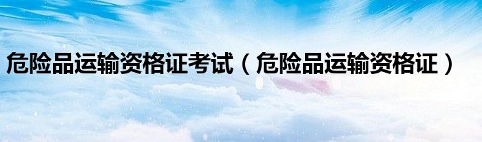 危险品运输资格证考试(危险品运输资格证)