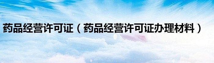 药品经营许可证(药品经营许可证办理材料)