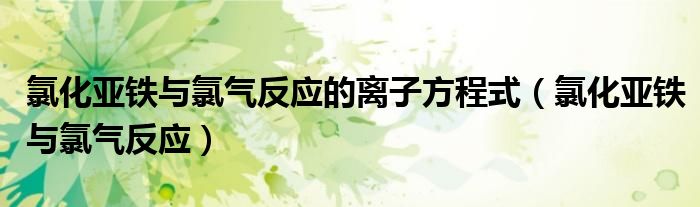 氯化亚铁与氯气反应的离子方程式(氯化亚铁与氯气反应)
