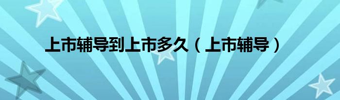 上市辅导到上市多久(上市辅导)